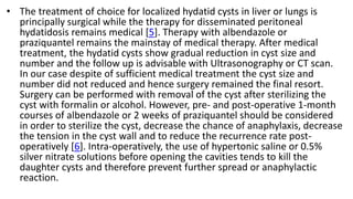 • The treatment of choice for localized hydatid cysts in liver or lungs is
principally surgical while the therapy for disseminated peritoneal
hydatidosis remains medical [5]. Therapy with albendazole or
praziquantel remains the mainstay of medical therapy. After medical
treatment, the hydatid cysts show gradual reduction in cyst size and
number and the follow up is advisable with Ultrasonography or CT scan.
In our case despite of sufficient medical treatment the cyst size and
number did not reduced and hence surgery remained the final resort.
Surgery can be performed with removal of the cyst after sterilizing the
cyst with formalin or alcohol. However, pre- and post-operative 1-month
courses of albendazole or 2 weeks of praziquantel should be considered
in order to sterilize the cyst, decrease the chance of anaphylaxis, decrease
the tension in the cyst wall and to reduce the recurrence rate post-
operatively [6]. Intra-operatively, the use of hypertonic saline or 0.5%
silver nitrate solutions before opening the cavities tends to kill the
daughter cysts and therefore prevent further spread or anaphylactic
reaction.
 