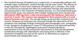 • The standard therapy of hydatid cyst is surgery but, in nonoperable patients and
multiple organ involvement, medical therapy may be more useful. The efficacy of
drugs especially in short-term treatment of hydatid cyst is unknown. This study
was carried out to evaluate the effect of combination therapy with albendazole
and praziquantel in the treatment of hydatid diseases. In a nonrandomized quasi-
experimental study, nine patients with multiple hydatid cysts were treated with
albendazole (400 mg/twice a day) and praziquantel (40 mg/kg per day) twice a
week for 4 weeks. This regimen was repeated for three courses with a 2-week
interval between each one. The average follow-up period after treatment was 18
months. Response to treatment was assessed through the observation of the
symptoms and radiologic findings (computed axial tomography scan, sonography,
X-ray). Symptoms disappeared in seven (77.8%) patients and improved partially
in two (22.2%) patients. Radiological assessment showed significant
improvement in five (55.6%) and partial improvement in four (44.4%) patients.
Combination therapy with albendazole and praziquantel is effective in the
treatment of hydatid cyst and can be used as an alternative to surgery in
disseminated and nonoperable cases.
 