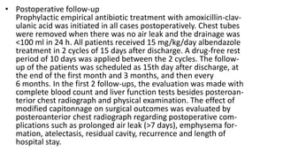 • Postoperative follow-up
Prophylactic empirical antibiotic treatment with amoxicillin-clav-
ulanic acid was initiated in all cases postoperatively. Chest tubes
were removed when there was no air leak and the drainage was
<100 ml in 24 h. All patients received 15 mg/kg/day albendazole
treatment in 2 cycles of 15 days after discharge. A drug-free rest
period of 10 days was applied between the 2 cycles. The follow-
up of the patients was scheduled as 15th day after discharge, at
the end of the first month and 3 months, and then every
6 months. In the first 2 follow-ups, the evaluation was made with
complete blood count and liver function tests besides posteroan-
terior chest radiograph and physical examination. The effect of
modified capitonnage on surgical outcomes was evaluated by
posteroanterior chest radiograph regarding postoperative com-
plications such as prolonged air leak (>7 days), emphysema for-
mation, atelectasis, residual cavity, recurrence and length of
hospital stay.
 