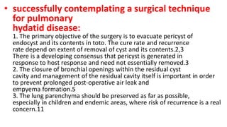 • successfully contemplating a surgical technique
for pulmonary
hydatid disease:
1. The primary objective of the surgery is to evacuate pericyst of
endocyst and its contents in toto. The cure rate and recurrence
rate depend on extent of removal of cyst and its contents.2,3
There is a developing consensus that pericyst is generated in
response to host response and need not essentially removed.3
2. The closure of bronchial openings within the residual cyst
cavity and management of the residual cavity itself is important in order
to prevent prolonged post-operative air leak and
empyema formation.5
3. The lung parenchyma should be preserved as far as possible,
especially in children and endemic areas, where risk of recurrence is a real
concern.11
 