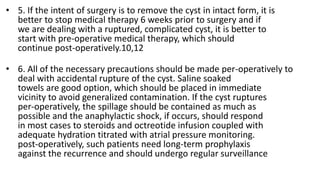 • 5. If the intent of surgery is to remove the cyst in intact form, it is
better to stop medical therapy 6 weeks prior to surgery and if
we are dealing with a ruptured, complicated cyst, it is better to
start with pre-operative medical therapy, which should
continue post-operatively.10,12
• 6. All of the necessary precautions should be made per-operatively to
deal with accidental rupture of the cyst. Saline soaked
towels are good option, which should be placed in immediate
vicinity to avoid generalized contamination. If the cyst ruptures
per-operatively, the spillage should be contained as much as
possible and the anaphylactic shock, if occurs, should respond
in most cases to steroids and octreotide infusion coupled with
adequate hydration titrated with atrial pressure monitoring.
post-operatively, such patients need long-term prophylaxis
against the recurrence and should undergo regular surveillance
 