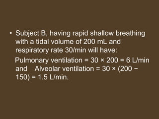 • Subject B, having rapid shallow breathing
with a tidal volume of 200 mL and
respiratory rate 30/min will have:
Pulmonary ventilation = 30 × 200 = 6 L/min
and Alveolar ventilation = 30 × (200 −
150) = 1.5 L/min.
 