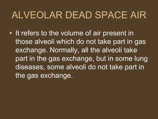 ALVEOLAR DEAD SPACE AIR
• It refers to the volume of air present in
those alveoli which do not take part in gas
exchange. Normally, all the alveoli take
part in the gas exchange, but in some lung
diseases, some alveoli do not take part in
the gas exchange.
 