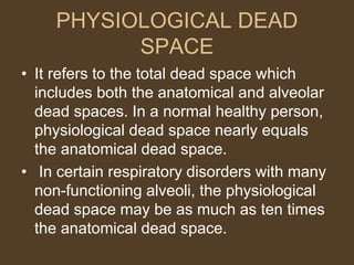 PHYSIOLOGICAL DEAD
SPACE
• It refers to the total dead space which
includes both the anatomical and alveolar
dead spaces. In a normal healthy person,
physiological dead space nearly equals
the anatomical dead space.
• In certain respiratory disorders with many
non-functioning alveoli, the physiological
dead space may be as much as ten times
the anatomical dead space.
 