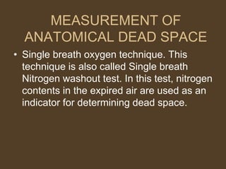 MEASUREMENT OF
ANATOMICAL DEAD SPACE
• Single breath oxygen technique. This
technique is also called Single breath
Nitrogen washout test. In this test, nitrogen
contents in the expired air are used as an
indicator for determining dead space.
 