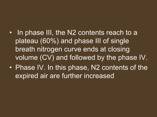 • In phase III, the N2 contents reach to a
plateau (60%) and phase III of single
breath nitrogen curve ends at closing
volume (CV) and followed by the phase IV.
• Phase IV. In this phase, N2 contents of the
expired air are further increased
 