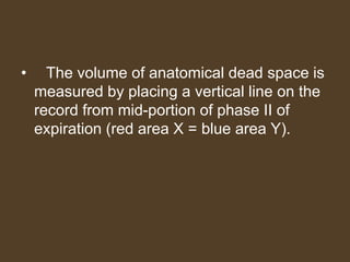 • The volume of anatomical dead space is
measured by placing a vertical line on the
record from mid-portion of phase II of
expiration (red area X = blue area Y).
 