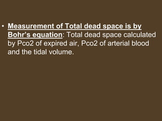 • Measurement of Total dead space is by
Bohr’s equation: Total dead space calculated
by Pco2 of expired air, Pco2 of arterial blood
and the tidal volume.
 