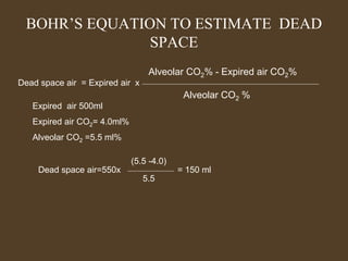 BOHR’S EQUATION TO ESTIMATE DEAD
SPACE
Dead space air = Expired air x
Alveolar CO2% - Expired air CO2%
Alveolar CO2 %
Expired air 500ml
Expired air CO2= 4.0ml%
Alveolar CO2 =5.5 ml%
Dead space air=550x
(5.5 -4.0)
5.5
= 150 ml
 