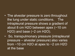 • The alveolar pressure is zero throughout
the lung under static conditions. The
intrapleural pressure shows a gradient of
about 8 cm H2O between apex (−10 cm
H2O) and base (−2 cm H2O).
• So, transpulmonary pressure (intrapleural
pressure – alveolar pressure) also varies
from −10 cm H2O at apex to −2 cm H2O
at the base
 