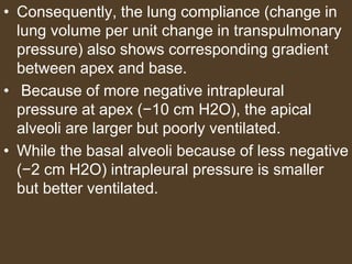 • Consequently, the lung compliance (change in
lung volume per unit change in transpulmonary
pressure) also shows corresponding gradient
between apex and base.
• Because of more negative intrapleural
pressure at apex (−10 cm H2O), the apical
alveoli are larger but poorly ventilated.
• While the basal alveoli because of less negative
(−2 cm H2O) intrapleural pressure is smaller
but better ventilated.
 