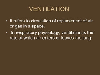 VENTILATION
• It refers to circulation of replacement of air
or gas in a space.
• In respiratory physiology, ventilation is the
rate at which air enters or leaves the lung.
 