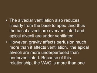 • The alveolar ventilation also reduces
linearly from the base to apex and thus
the basal alveoli are overventilated and
apical alveoli are under ventilated.
• However, gravity affects perfusion much
more than it affects ventilation. the apical
alveoli are more underperfused than
underventilated. Because of this
relationship, the VA/Q is more than one
 