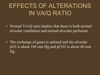 EFFECTS OF ALTERATIONS
IN VA/Q RATIO
• Normal VA/Q ratio implies that there is both normal
alveolar ventilation and normal alveolar perfusion.
• The exchange of gases is optimal and the alveolar
pO2 is about 104 mm Hg and pCO2 is about 40 mm
Hg.
 
