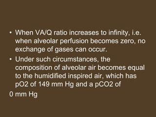 • When VA/Q ratio increases to infinity, i.e.
when alveolar perfusion becomes zero, no
exchange of gases can occur.
• Under such circumstances, the
composition of alveolar air becomes equal
to the humidified inspired air, which has
pO2 of 149 mm Hg and a pCO2 of
0 mm Hg
 