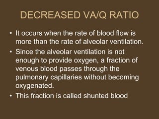 DECREASED VA/Q RATIO
• It occurs when the rate of blood flow is
more than the rate of alveolar ventilation.
• Since the alveolar ventilation is not
enough to provide oxygen, a fraction of
venous blood passes through the
pulmonary capillaries without becoming
oxygenated.
• This fraction is called shunted blood
 