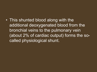 • This shunted blood along with the
additional deoxygenated blood from the
bronchial veins to the pulmonary vein
(about 2% of cardiac output) forms the so-
called physiological shunt.
 