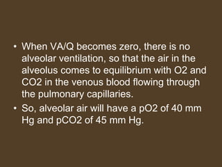• When VA/Q becomes zero, there is no
alveolar ventilation, so that the air in the
alveolus comes to equilibrium with O2 and
CO2 in the venous blood flowing through
the pulmonary capillaries.
• So, alveolar air will have a pO2 of 40 mm
Hg and pCO2 of 45 mm Hg.
 