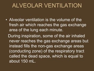 ALVEOLAR VENTILATION
• Alveolar ventilation is the volume of the
fresh air which reaches the gas exchange
area of the lung each minute.
During inspiration, some of the air inhaled
never reaches the gas exchange areas but
instead fills the non-gas exchange areas
(conducting zone) of the respiratory tract
called the dead space, which is equal to
about 150 mL.
 