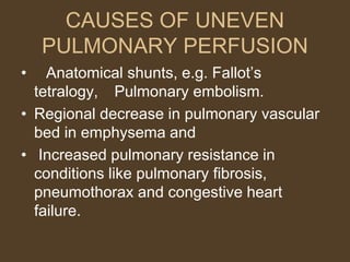 CAUSES OF UNEVEN
PULMONARY PERFUSION
• Anatomical shunts, e.g. Fallot’s
tetralogy, Pulmonary embolism.
• Regional decrease in pulmonary vascular
bed in emphysema and
• Increased pulmonary resistance in
conditions like pulmonary fibrosis,
pneumothorax and congestive heart
failure.
 