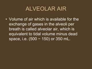 ALVEOLAR AIR
• Volume of air which is available for the
exchange of gases in the alveoli per
breath is called alveolar air, which is
equivalent to tidal volume minus dead
space, i.e. (500 − 150) or 350 mL.
 