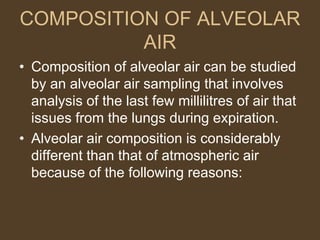 COMPOSITION OF ALVEOLAR
AIR
• Composition of alveolar air can be studied
by an alveolar air sampling that involves
analysis of the last few millilitres of air that
issues from the lungs during expiration.
• Alveolar air composition is considerably
different than that of atmospheric air
because of the following reasons:
 