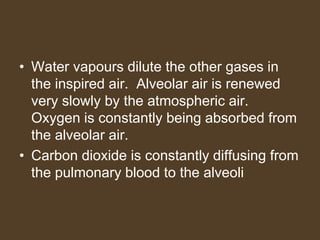 • Water vapours dilute the other gases in
the inspired air. Alveolar air is renewed
very slowly by the atmospheric air.
Oxygen is constantly being absorbed from
the alveolar air.
• Carbon dioxide is constantly diffusing from
the pulmonary blood to the alveoli
 