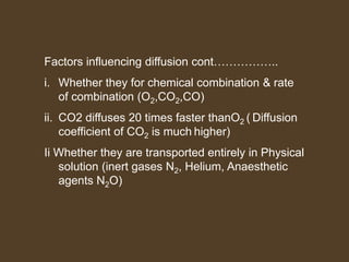 Factors influencing diffusion cont……………..
i. Whether they for chemical combination & rate
of combination (O2,CO2,CO)
ii. CO2 diffuses 20 times faster thanO2 ( Diffusion
coefficient of CO2 is much higher)
Ii Whether they are transported entirely in Physical
solution (inert gases N2, Helium, Anaesthetic
agents N2O)
 