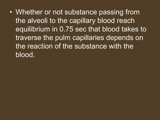 • Whether or not substance passing from
the alveoli to the capillary blood reach
equilibrium in 0.75 sec that blood takes to
traverse the pulm capillaries depends on
the reaction of the substance with the
blood.
 