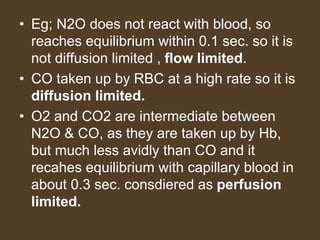 • Eg; N2O does not react with blood, so
reaches equilibrium within 0.1 sec. so it is
not diffusion limited , flow limited.
• CO taken up by RBC at a high rate so it is
diffusion limited.
• O2 and CO2 are intermediate between
N2O & CO, as they are taken up by Hb,
but much less avidly than CO and it
recahes equilibrium with capillary blood in
about 0.3 sec. consdiered as perfusion
limited.
 