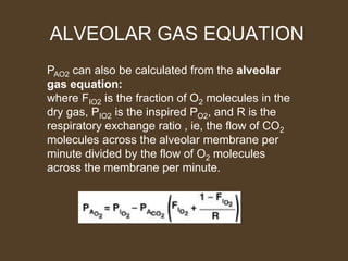 ALVEOLAR GAS EQUATION
PAO2 can also be calculated from the alveolar
gas equation:
where FIO2 is the fraction of O2 molecules in the
dry gas, PIO2 is the inspired PO2, and R is the
respiratory exchange ratio , ie, the flow of CO2
molecules across the alveolar membrane per
minute divided by the flow of O2 molecules
across the membrane per minute.
 
