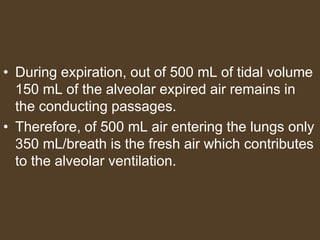 • During expiration, out of 500 mL of tidal volume
150 mL of the alveolar expired air remains in
the conducting passages.
• Therefore, of 500 mL air entering the lungs only
350 mL/breath is the fresh air which contributes
to the alveolar ventilation.
 