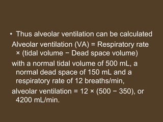 • Thus alveolar ventilation can be calculated
Alveolar ventilation (VA) = Respiratory rate
× (tidal volume − Dead space volume)
with a normal tidal volume of 500 mL, a
normal dead space of 150 mL and a
respiratory rate of 12 breaths/min,
alveolar ventilation = 12 × (500 − 350), or
4200 mL/min.
 