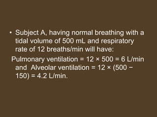 • Subject A, having normal breathing with a
tidal volume of 500 mL and respiratory
rate of 12 breaths/min will have:
Pulmonary ventilation = 12 × 500 = 6 L/min
and Alveolar ventilation = 12 × (500 −
150) = 4.2 L/min.
 