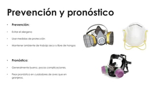 Prevención y pronóstico
• Prevención:
• Evitar el alergeno
• Usar medidas de protección
• Mantener ambiente de trabajo seco o libre de hongos
• Pronóstico:
• Generalmente bueno, pocas complicaciones.
• Peor pronóstico en cuidadores de aves que en
granjeros.
 