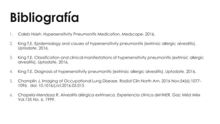 Bibliografía
1. Caleb Hsieh. Hypersensitivity Pneumonitis Medication. Medscape. 2016.
2. King T.E. Epidemiology and causes of hypersensitivity pneumonitis (extrinsic allergic alveolitis).
Uptodate. 2016.
3. King T.E. Classification and clinical manifestations of hypersensitivity pneumonitis (extrinsic allergic
alveolitis). Uptodate. 2016.
4. King T.E. Diagnosis of hypersensitivity pneumonitis (extrinsic allergic alveolitis). Uptodate. 2016.
5. Champlin J. Imaging of Occupational Lung Disease. Radiol Clin North Am. 2016 Nov;54(6):1077-
1096. doi: 10.1016/j.rcl.2016.05.015
6. Chapela-Mendoza R. Alveolitis alérgica extrínseca. Experiencia clínica del INER. Gac Méd Méx
Vol.135 No. 6, 1999.
 