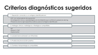 Criterios diagnósticos sugeridos
•HC con antecedente de exposición
•Investigación micro o aerobiológica en el ambiente que confirme la presencia del Ag
•Presencia de Ac IgG específicos séricos para el antígeno identificado
1. Exposición conocida a un antígeno identificado en:
•EF
•Rayos X, TAC
•Espirometría
2. Hallazgos clínicos, radiológicos o fisiológicos compatibles
3. Lavado broncoalveolar con linfocitosis
4. Prueba de provocación positiva
5. Cambios histopatológicos compatibles
 