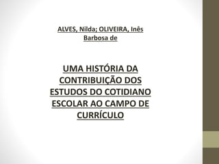 ALVES, Nilda; OLIVEIRA, Inês
Barbosa de
UMA HISTÓRIA DA
CONTRIBUIÇÃO DOS
ESTUDOS DO COTIDIANO
ESCOLAR AO CAMPO DE
CURRÍCULO
 