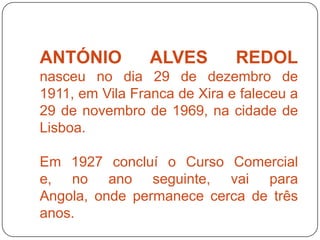 ANTÓNIO          ALVES        REDOL
nasceu no dia 29 de dezembro de
1911, em Vila Franca de Xira e faleceu a
29 de novembro de 1969, na cidade de
Lisboa.

Em 1927 concluí o Curso Comercial
e, no ano seguinte, vai para
Angola, onde permanece cerca de três
anos.
 