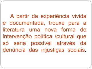 A partir da experiência vivida
e documentada, trouxe para a
literatura uma nova forma de
intervenção política /cultural que
só seria possível através da
denúncia das injustiças sociais.
 