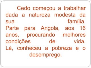 Cedo começou a trabalhar
dada a natureza modesta da
sua                  família.
Parte para Angola, aos 16
anos, procurando melhores
condições      de      vida.
Lá, conheceu a pobreza e o
         desemprego.
 
