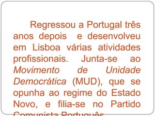 Regressou a Portugal três
anos depois e desenvolveu
em Lisboa várias atividades
profissionais. Junta-se ao
Movimento      de   Unidade
Democrática (MUD), que se
opunha ao regime do Estado
Novo, e filia-se no Partido
 
