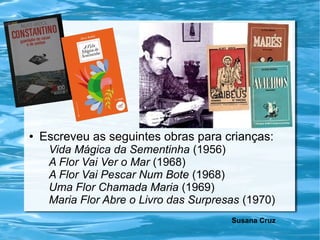 ● Escreveu as seguintes obras para crianças:
Vida Mágica da Sementinha (1956)
A Flor Vai Ver o Mar (1968)
A Flor Vai Pescar Num Bote (1968)
Uma Flor Chamada Maria (1969)
Maria Flor Abre o Livro das Surpresas (1970)
Susana Cruz
 
