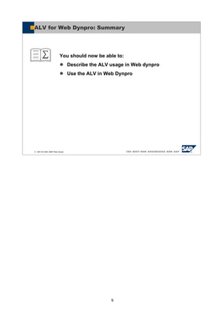 9
© SAP AG 2005, ABAP Web Dynpro
You should now be able to:
Describe the ALV usage in Web dynpro
Use the ALV in Web Dynpro
ALV for Web Dynpro: Summary
 