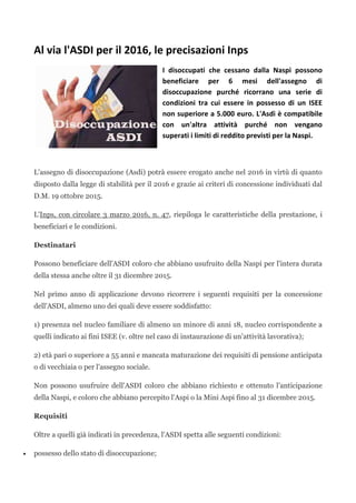 Al via l'ASDI per il 2016, le precisazioni Inps
I disoccupati che cessano dalla Naspi possono
beneficiare per 6 mesi dell'assegno di
disoccupazione purché ricorrano una serie di
condizioni tra cui essere in possesso di un ISEE
non superiore a 5.000 euro. L'Asdi è compatibile
con un'altra attività purché non vengano
superati i limiti di reddito previsti per la Naspi.
L'assegno di disoccupazione (Asdi) potrà essere erogato anche nel 2016 in virtù di quanto
disposto dalla legge di stabilità per il 2016 e grazie ai criteri di concessione individuati dal
D.M. 19 ottobre 2015.
L'Inps, con circolare 3 marzo 2016, n. 47, riepiloga le caratteristiche della prestazione, i
beneficiari e le condizioni.
Destinatari
Possono beneficiare dell'ASDI coloro che abbiano usufruito della Naspi per l'intera durata
della stessa anche oltre il 31 dicembre 2015.
Nel primo anno di applicazione devono ricorrere i seguenti requisiti per la concessione
dell'ASDI, almeno uno dei quali deve essere soddisfatto:
1) presenza nel nucleo familiare di almeno un minore di anni 18, nucleo corrispondente a
quelli indicato ai fini ISEE (v. oltre nel caso di instaurazione di un'attività lavorativa);
2) età pari o superiore a 55 anni e mancata maturazione dei requisiti di pensione anticipata
o di vecchiaia o per l'assegno sociale.
Non possono usufruire dell'ASDI coloro che abbiano richiesto e ottenuto l'anticipazione
della Naspi, e coloro che abbiano percepito l'Aspi o la Mini Aspi fino al 31 dicembre 2015.
Requisiti
Oltre a quelli già indicati in precedenza, l'ASDI spetta alle seguenti condizioni:
• possesso dello stato di disoccupazione;
 