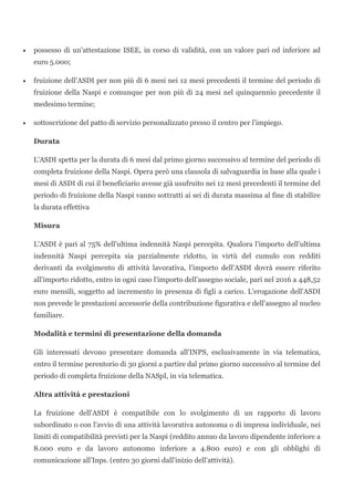• possesso di un'attestazione ISEE, in corso di validità, con un valore pari od inferiore ad
euro 5.000;
• fruizione dell'ASDI per non più di 6 mesi nei 12 mesi precedenti il termine del periodo di
fruizione della Naspi e comunque per non più di 24 mesi nel quinquennio precedente il
medesimo termine;
• sottoscrizione del patto di servizio personalizzato presso il centro per l'impiego.
Durata
L'ASDI spetta per la durata di 6 mesi dal primo giorno successivo al termine del periodo di
completa fruizione della Naspi. Opera però una clausola di salvaguardia in base alla quale i
mesi di ASDI di cui il beneficiario avesse già usufruito nei 12 mesi precedenti il termine del
periodo di fruizione della Naspi vanno sottratti ai sei di durata massima al fine di stabilire
la durata effettiva
Misura
L'ASDI è pari al 75% dell'ultima indennità Naspi percepita. Qualora l'importo dell'ultima
indennità Naspi percepita sia parzialmente ridotto, in virtù del cumulo con redditi
derivanti da svolgimento di attività lavorativa, l'importo dell'ASDI dovrà essere riferito
all'importo ridotto, entro in ogni caso l'importo dell'assegno sociale, pari nel 2016 a 448,52
euro mensili, soggetto ad incremento in presenza di figli a carico. L'erogazione dell'ASDI
non prevede le prestazioni accessorie della contribuzione figurativa e dell'assegno al nucleo
familiare.
Modalità e termini di presentazione della domanda
Gli interessati devono presentare domanda all'INPS, esclusivamente in via telematica,
entro il termine perentorio di 30 giorni a partire dal primo giorno successivo al termine del
periodo di completa fruizione della NASpI, in via telematica.
Altra attività e prestazioni
La fruizione dell'ASDI è compatibile con lo svolgimento di un rapporto di lavoro
subordinato o con l'avvio di una attività lavorativa autonoma o di impresa individuale, nei
limiti di compatibilità previsti per la Naspi (reddito annuo da lavoro dipendente inferiore a
8.000 euro e da lavoro autonomo inferiore a 4.800 euro) e con gli obblighi di
comunicazione all'Inps. (entro 30 giorni dall'inizio dell'attività).
 