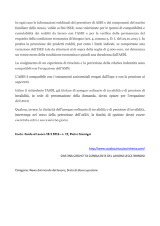 In ogni caso le informazioni reddituali del percettore di ASDI e dei componenti del nucleo
familiare dello stesso, valide ai fini ISEE, sono valorizzate per le ipotesi di compatibilità e
cumulabilità dei redditi da lavoro con l'ASDI e per la verifica della permanenza del
requisito della condizione economica di bisogno (art. 4, comma 3, D. I. del 29.10.2015 ). In
pratica la percezione dei predetti redditi, pur entro i limiti indicati, se comportano una
variazione dell'ISEE tale da attestarsi al di sopra della soglia di 5.000 euro, ciò determina
un venire meno della condizione economica e quindi una decadenza dall'ASDI.
Lo svolgimento di un esperienza di tirocinio e la percezione della relativa indennità sono
compatibili con l'erogazione dell'ASDI.
L'ASDI è compatibile con i trattamenti assistenziali erogati dall'Inps e con la pensione ai
superstiti.
Infine il richiedente l'ASDI, già titolare di assegno ordinario di invalidità o di pensione di
invalidità, in sede di presentazione della domanda, dovrà optare per l'erogazione
dell'ASDI.
Qualora, invece, la titolarità dell'assegno ordinario di invalidità o di pensione di invalidità,
intervenga nel corso della percezione dell'ASDI, la facoltà di opzione dovrà essere
esercitata entro i successivi 60 giorni.
Fonte: Guida al Lavoro 18.3.2016 - n. 12, Pietro Gremigni
http://www.studiocarlucciocirchetta.com/
CRISTINA CIRCHETTA CONSULENTE DEL LAVORO LECCE BRINDISI
Categorie: News dal mondo del lavoro, Stato di disoccupazione
 