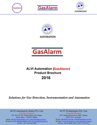 Solutions for Gas Detection, Instrumentation and Automation
Product Brochure
ALVI Automation ( )
2016
GasAlarm
ALVI Automation (India) Pvt. Ltd.
(GasAlarm Systems)
301, Plot No.-28, Nannu Marg, Devi Nagar
Jaipur (Raj.) – 302019 (India)
Website: www.alviautomation.com, www.ga
ALVI Automation (India) Pvt. Ltd.
Devi Nagar
302019 (India)
.gasalarm.com.au
ALVI Technologies Pty. Ltd.
(GasAlarm System
2/79, Station Road, Seven Hills, Sydney
NSW 2147, Australia
Email: info@alvi.com.au
Website: www.alvi.co
Tel No.: +61-2 983
ALVI Technologies Pty. Ltd.
GasAlarm Systems)
2/79, Station Road, Seven Hills, Sydney
NSW 2147, Australia
info@alvi.com.au, sales@gasalarm.com.au
.com.au, www.gasalarm.com.au
838 7220 / +61-4 1128 7513
ALVI Automation (India) Pvt. Ltd.
(GasAlarm Systems)
301, Plot No.-28, Nannu Marg, Devi Nagar
Jaipur (Raj.) – 302019 (India)
,
Website: www.alviautomation.com, www.ga
ALVI Automation (India) Pvt. Ltd.
Devi Nagar
302019 (India)
.gasalarm.com.au
ALVI Technologies Pty. Ltd.
(GasAlarm System
2/79, Station Road, Seven Hills, Sydney
NSW 2147, Australia
Email: info@alvi.com.au
Website: www.alvi.co
Tel No.: +61-2 983
ALVI Technologies Pty. Ltd.
GasAlarm Systems)
2/79, Station Road, Seven Hills, Sydney
NSW 2147, Australia
info@alvi.com.au, sales@gasalarm.com.au
.com.au, www.gasalarm.com.au
838 7220 / +61-4 1128 7513
Email: info@alviautomation.com, sales@gasalarm.com.ausales@gasalarm.com.au
Tel No.: +91-141-2293-968
 