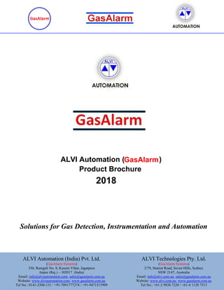 Solutions for Gas Detection, Instrumentation and Automation
Product Brochure
ALVI Automation ( )
2018
GasAlarm
Note: Specifications may change under our continuous improvement programme.
ALVI Automation (India) Pvt. Ltd.
(GasAlarm Systems)
350, Ramgali No. 8, Kusum Vihar, Jagatpura
Jaipur (Raj.) – 302017 (India)
Email: info@alviautomation.com, sales@gasalarm.com.au
Website: www.alviautomation.com, www.gasalarm.com.au
Tel No.: 0141-2508-131 / +91-7091777274 / +91-9471515909
ALVI Technologies Pty. Ltd.
(GasAlarm Systems)
2/79, Station Road, Seven Hills, Sydney
NSW 2147, Australia
Email: info@alvi.com.au, sales@gasalarm.com.au
Website: www.alvi.com.au, www.gasalarm.com.au
Tel No.: +61-2 9838 7220 / +61-4 1128 7513
 