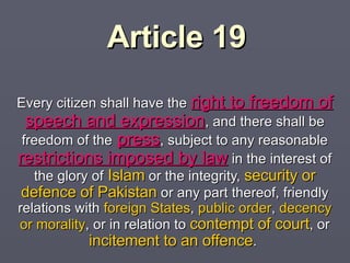 Article 19 Every citizen shall have the  right to freedom of speech and expression , and there shall be  freedom of the   press , subject to  any reasonable  restrictions imposed by law  in the  interest of the glory of  Islam  or the integrity,  security or defence of Pakistan  or any part thereof, friendly  relations with  foreign States ,  public order ,  decency or morality , or in relation to  contempt of court ,   or  incitement to an offence .  
